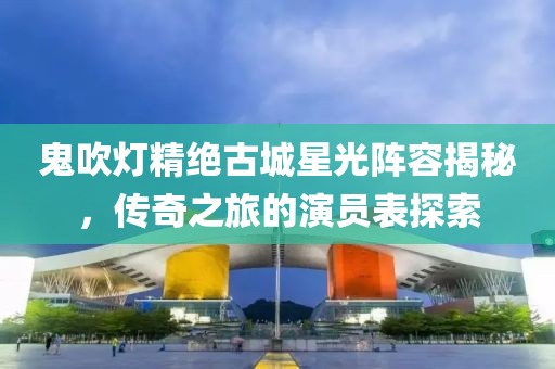 鬼吹燈精絕古城星光陣容揭秘，傳奇之旅的演員表探索