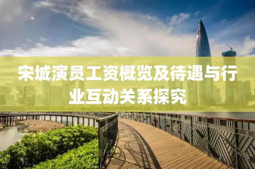 宋城演員工資概覽及待遇與行業(yè)互動關系探究