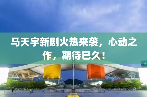 馬天宇新劇火熱來襲，心動(dòng)之作，期待已久！