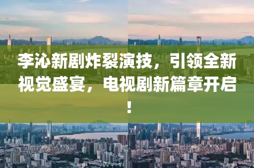 李沁新劇炸裂演技，引領(lǐng)全新視覺盛宴，電視劇新篇章開啟！