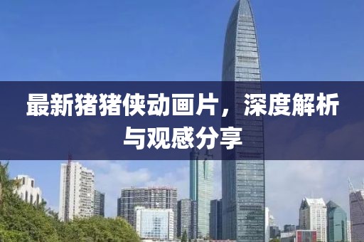 最新豬豬俠動畫片，深度解析與觀感分享