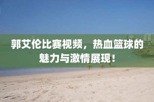 郭艾倫比賽視頻，熱血籃球的魅力與激情展現(xiàn)！