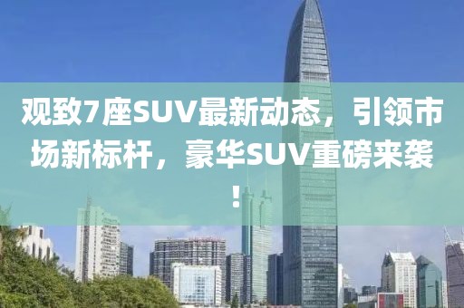 觀致7座SUV最新動(dòng)態(tài)，引領(lǐng)市場新標(biāo)桿，豪華SUV重磅來襲！