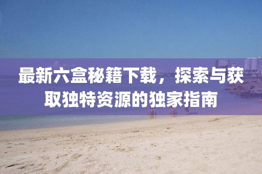 最新六盒秘籍下載，探索與獲取獨(dú)特資源的獨(dú)家指南