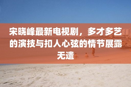 宋曉峰最新電視劇，多才多藝的演技與扣人心弦的情節(jié)展露無遺