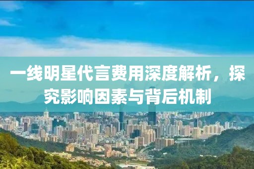 一線明星代言費(fèi)用深度解析，探究影響因素與背后機(jī)制