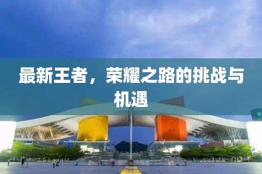 最新王者，榮耀之路的挑戰(zhàn)與機(jī)遇