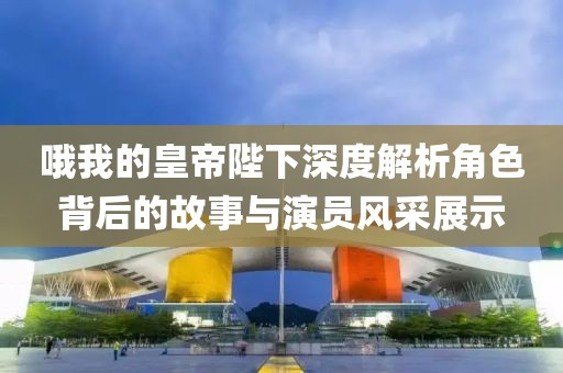 哦我的皇帝陛下深度解析角色背后的故事與演員風采展示