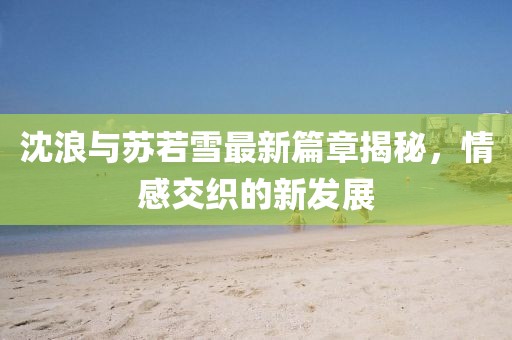 沈浪與蘇若雪最新篇章揭秘，情感交織的新發(fā)展