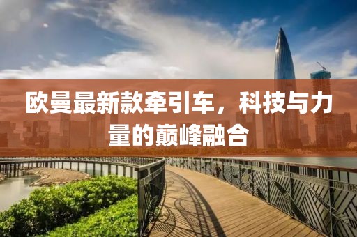 歐曼最新款牽引車，科技與力量的巔峰融合