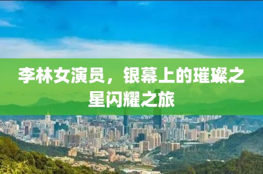 李林女演員，銀幕上的璀璨之星閃耀之旅
