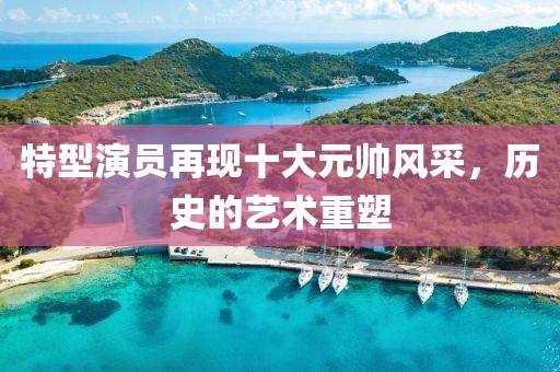 特型演員再現(xiàn)十大元帥風(fēng)采，歷史的藝術(shù)重塑
