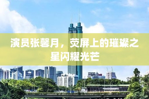 演員張馨月，熒屏上的璀璨之星閃耀光芒