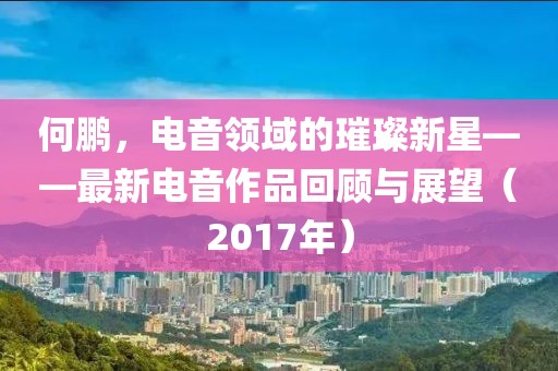 何鵬，電音領(lǐng)域的璀璨新星——最新電音作品回顧與展望（2017年）