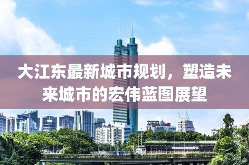 大江東最新城市規(guī)劃，塑造未來城市的宏偉藍圖展望