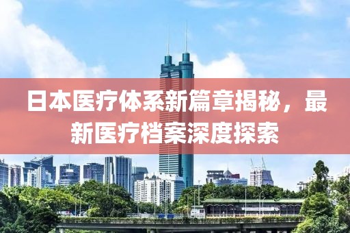 日本醫(yī)療體系新篇章揭秘，最新醫(yī)療檔案深度探索