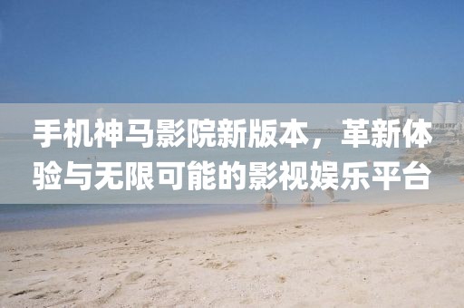 手機神馬影院新版本，革新體驗與無限可能的影視娛樂平臺