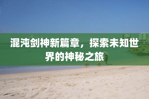混沌劍神新篇章，探索未知世界的神秘之旅