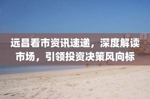 遠昌看市資訊速遞，深度解讀市場，引領投資決策風向標