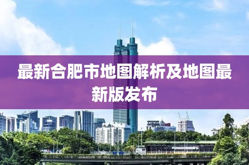 最新合肥市地圖解析及地圖最新版發(fā)布