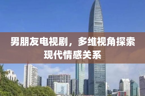 男朋友電視劇，多維視角探索現(xiàn)代情感關(guān)系