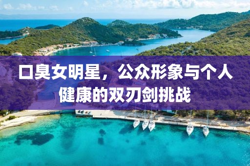 口臭女明星，公眾形象與個(gè)人健康的雙刃劍挑戰(zhàn)