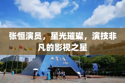 張恒演員，星光璀璨，演技非凡的影視之星