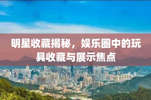 明星收藏揭秘，娛樂圈中的玩具收藏與展示焦點(diǎn)