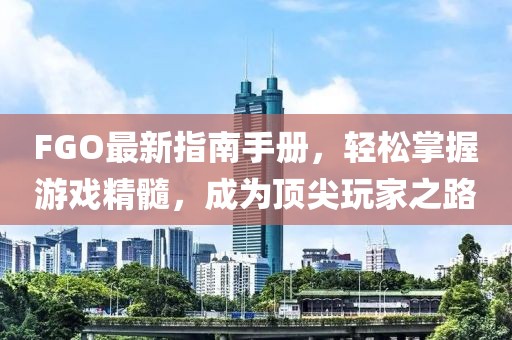 FGO最新指南手冊(cè)，輕松掌握游戲精髓，成為頂尖玩家之路