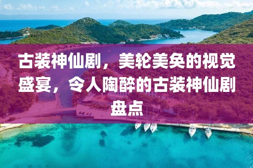 古裝神仙劇，美輪美奐的視覺盛宴，令人陶醉的古裝神仙劇盤點