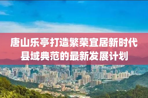 唐山樂亭打造繁榮宜居新時代縣域典范的最新發(fā)展計劃