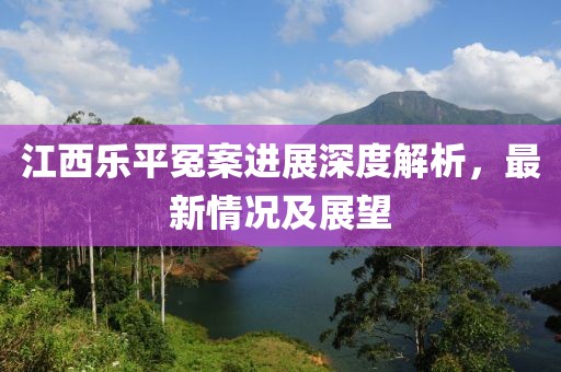 江西樂(lè)平冤案進(jìn)展深度解析，最新情況及展望
