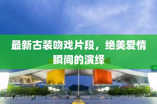 最新古裝吻戲片段，絕美愛(ài)情瞬間的演繹