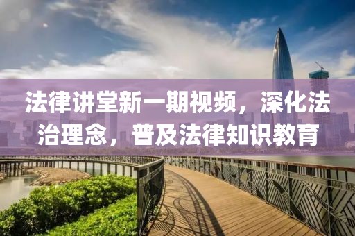 法律講堂新一期視頻，深化法治理念，普及法律知識教育