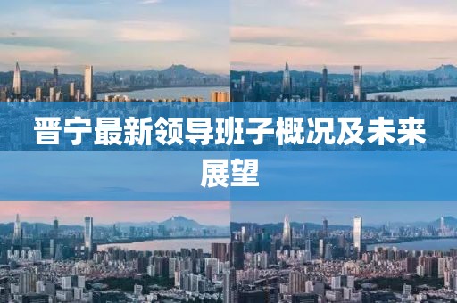 晉寧最新領(lǐng)導(dǎo)班子概況及未來展望