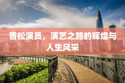 晉松演員，演藝之路的輝煌與人生風(fēng)采