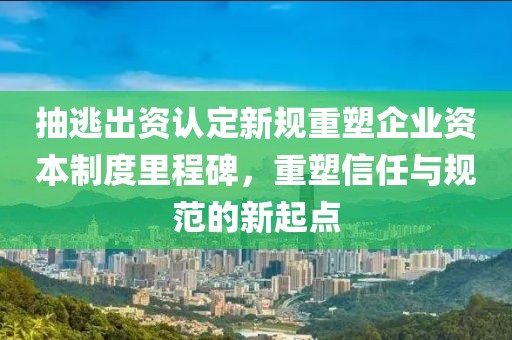 抽逃出資認定新規(guī)重塑企業(yè)資本制度里程碑，重塑信任與規(guī)范的新起點