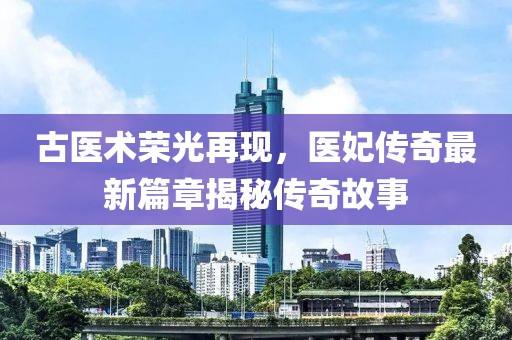 古醫(yī)術(shù)榮光再現(xiàn)，醫(yī)妃傳奇最新篇章揭秘傳奇故事