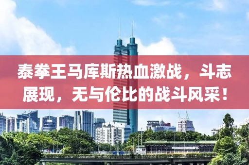泰拳王馬庫斯熱血激戰(zhàn)，斗志展現(xiàn)，無與倫比的戰(zhàn)斗風(fēng)采！