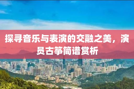 探尋音樂與表演的交融之美，演員古箏簡譜賞析
