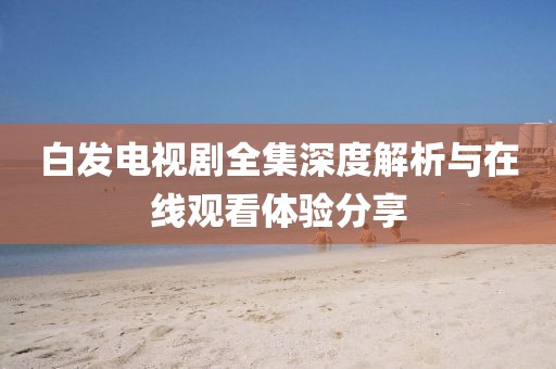 白發(fā)電視劇全集深度解析與在線觀看體驗分享
