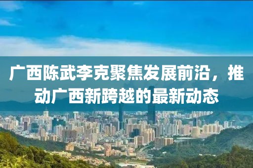 廣西陳武李克聚焦發(fā)展前沿，推動廣西新跨越的最新動態(tài)