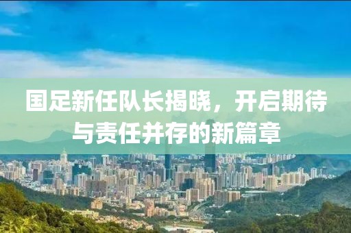 國足新任隊(duì)長揭曉，開啟期待與責(zé)任并存的新篇章