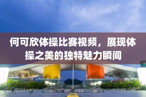 何可欣體操比賽視頻，展現體操之美的獨特魅力瞬間