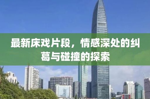 最新床戲片段，情感深處的糾葛與碰撞的探索