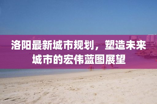 洛陽(yáng)最新城市規(guī)劃，塑造未來(lái)城市的宏偉藍(lán)圖展望